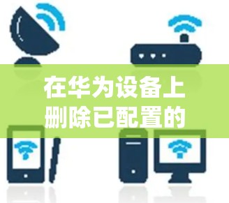 在华为设备上删除已配置的VPN，操作步骤因系统版本可能略有差异，以下是通用方法